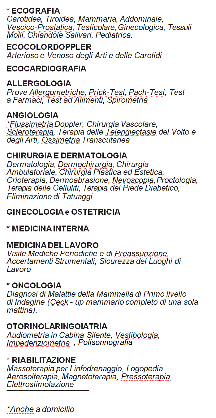 Casella di testo: *Ecografia
Carotidea, Tiroidea, Mammaria, Addominale, Vescico-Prostatica, Testicolare, Ginecologica, Tessuti Molli, Ghiandole Salivari, Pediatrica.
 
Allergologia
Prove allergometriche, Prich-Test, Patch-Test, Test a Farmaci, Test ad Alimenti, Spirometrie, Broncoprovocazioni.
Angiologia
*Flussimetria Doppler, Chirurgia Vascolare, Ossimetria Transcutanea, Scleroterapia, Terapia delle Teleangiectasie del volto e degli Arti.
Chirurgia e Dermatologia
Dermatologia, Dermochirurgia, Chirurgia Ambulatoriale, Chirurgia Plastica ed Estetica, Dermoabrasione, Nevoscopia, Proctologia, Terapia delle Celluliti.
Ginecologia ed Ostetricia
*Medicina Interna
*Medicina del Lavoro
Visite Mediche periodiche e di preassunzione, Accertamenti Strumentali,  Sicurezza sui Luoghi di Lavoro, Sicurezza degli Alimenti (HACCP).
Oncologia
Diagnosi di Malattie della Mammella di primo Livello di Indagine (Check-up Mammario), Malattie Tumorali.
Otorinolaringoiatria
Audiometria in Cabina Silente, Vestibologia, Impedenziometria.
*Riabilitazione
Aerosolterapia, Magnetoterapia, Massoterapia per Linfodrenaggio, TENS, Pressoterapia, Elettrostimolazione Muscolare.
*Anche a Domicilio
Pronto Soccorso Medico Aziendale
 
 
 
 
 
 
 
 
