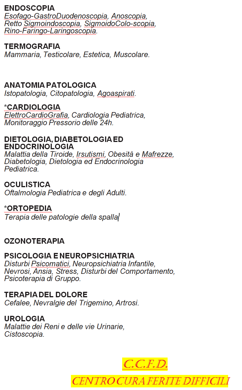 Casella di testo: Endoscopia
Esofago-Gastro-Duodenoscopia, Anoscopia, Retto-Sigmoidoscopia, Sigmoido-Colonscopia, Rino-Faringoscopia, Laringoscopia, Broncoscopia, Dermoscopia ad Epiluminescenza.
 
Analisi di Laboratorio
Check-up di base per Lavoro e per Dietologia.
Anatomia Patologica
Istopatologia Citologia, Agoaspirati.
*Cardiologia
Elettrocardiografia, Cardiologia Pediatrica, Monitoraggio Pressorio delle 24 h.
Dietologia, Diabetologia ed Endocrinologia
Malattie della Tiroide, Irsutismi, Obesit, Magrezze, Diabetologia, Dietologia ed Endocrinologia Pediatrica, Impedenziometria Bioelettrica.
Medicina Estetica
Massaggio-Bendaggio, Massaggio, Manicure, Pedicure con Idromassaggio, Elettrostimolazione Estetica, Solarium, Pulizia del Viso.
Oculistica
Oftalmologia Pediatrica, degli Adulti, dei Lavoratori e dei Videoterminalisti.
Odontoiatria ed Implantologia
*Ortopedia
Psicologia e Neuropsichiatria
Disturbi Psicosomatici, Neuropsichiatria Infantile, Ansia, Nevrosi, Stress, Disturbi del Comportamento, Psicoterapia di Gruppo.
Terapia del dolore
Cefalee, Nevralgie del Trigemino, Artrosi, TENS.
Urologia
Malattie dei Reni e delle Vie Urinarie.
C.C.F.D.
 Centro Cura Ferite Difficili
 
